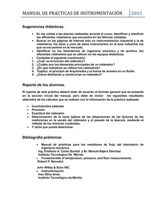 MANUAL DE PRÁCTICAS DE INSTRUMENTACIÓN 2012
Sugerencias didácticas.
 En las visitas a las plantas realizadas durante el curso, identificar y clasificar
los diferentes rotámetros que encuentre en las fábricas visitadas.
 Buscar en las páginas de Internet sitio en instrumentación industrial y la de
rotámetros, los tipos y usos de estos instrumentos en el área industrial, los
que se encuentren en el mercado.
 Identificar en los laboratorios de ingeniería mecánica y de química, los
diferentes rotámetros que se utilicen en los equipos didácticos.
 Contestar el siguiente cuestionario:
1. ¿Cuál es la función del rotámetro?
2. ¿Cuáles son los elementos principales de un rotámetro?
3. ¿En que industrias se utilizan los rotámetros?
4. Explica el principio de Arquímedes y la fuerza de arrastre en un fluido.
5. ¿Cómo diseñarías y construirías un rotámetro?
Reporte de los alumnos.
El reporte de esta práctica deberá estar de acuerdo al formato general que se presenta
en la sección inicial del manual, pero debe de incluir los siguientes resultados
obtenidos de los cálculos que se realizan con la información de la práctica realizada:
 Incertidumbre estándar
 Precisión
 Exactitud del rotámetro
 Determinación de la recta óptima de las dispersiones de las lecturas de las
mediciones en la escala del rotámetro y el pesado de la báscula, mediante el
método de los mínimos cuadrados.
 Y otros que pueda determinar.
Bibliografía preliminar.
 Manual de prácticas para los medidores de flujo del laboratorio de
ingeniería mecánica.
Ing. Emiliano A. Canto Quintal y Br. Manuel Nájera Sánchez
Instituto Tecnológico De Mérida.
 Fundamentals of temperature, pressure, and floor measurements.
Robert P. Benedict
John Willey & Sons INC.
 Instrumentación
Ivan Olive Arias
Instituto Tecnológico de Mérida.
 