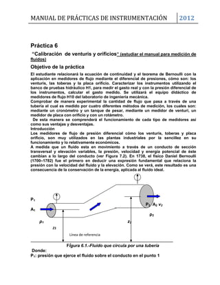 MANUAL DE PRÁCTICAS DE INSTRUMENTACIÓN 2012
Z1
Línea de referencia
Práctica 6
“Calibración de venturis y orificios” (estudiar el manual para medición de
fluidos)
Objetivo de la práctica
El estudiante relacionará la ecuación de continuidad y el teorema de Bernoulli con la
aplicación en medidores de flujo mediante el diferencial de presiones, cómo son: los
venturis, las toberas y la placa orificio. Caracterizar los instrumentos utilizando el
banco de pruebas hidráulico H1, para medir el gasto real y con la presión diferencial de
los instrumentos, calcular el gasto medido. Se utilizará el equipo didáctico de
medidores de flujo H10 del laboratorio de ingeniería mecánica.
Comprobar de manera experimental la cantidad de flujo que pasa a través de una
tubería el cual es medido por cuatro diferentes métodos de medición, los cuales son:
mediante un cronómetro y un tanque de pesar, mediante un medidor de venturi, un
medidor de placa con orificio y con un rotámetro.
De esta manera se comprenderá el funcionamiento de cada tipo de medidores así
como sus ventajas y desventajas.
Introducción
Los medidores de flujo de presión diferencial cómo los venturis, toberas y placa
orificio, son muy utilizados en las plantas industriales por la sencillez en su
funcionamiento y lo relativamente económicos.
A medida que un fluido esta en movimiento a través de un conducto de sección
transversal y elevación variables, la presión, velocidad y energía potencial de éste
cambian a lo largo del conducto (ver Figura 7.2). En 1738, el físico Daniel Bernoulli
(1700–1782) fue el primero en deducir una expresión fundamental que relaciona la
presión con la velocidad del fluido y la elevación. Como se verá, este resultado es una
consecuencia de la conservación de la energía, aplicada al fluido ideal.
P1
P2 A2 v2
A1
ρ2
ρ1 z2
FÍgura 6.1.-Fluido que circula por una tubería
Donde:
P1: presión que ejerce el fluido sobre el conducto en el punto 1
 