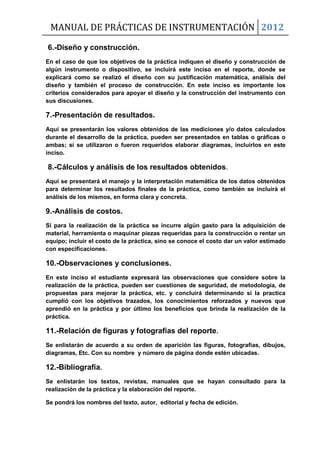 MANUAL DE PRÁCTICAS DE INSTRUMENTACIÓN 2012
6.-Diseño y construcción.
En el caso de que los objetivos de la práctica indiquen el diseño y construcción de
algún instrumento o dispositivo, se incluirá este inciso en el reporte, donde se
explicará como se realizó el diseño con su justificación matemática, análisis del
diseño y también el proceso de construcción. En este inciso es importante los
criterios considerados para apoyar el diseño y la construcción del instrumento con
sus discusiones.
7.-Presentación de resultados.
Aquí se presentarán los valores obtenidos de las mediciones y/o datos calculados
durante el desarrollo de la práctica, pueden ser presentados en tablas o gráficas o
ambas; si se utilizaron o fueron requeridos elaborar diagramas, incluirlos en este
inciso.
8.-Cálculos y análisis de los resultados obtenidos.
Aquí se presentará el manejo y la interpretación matemática de los datos obtenidos
para determinar los resultados finales de la práctica, como también se incluirá el
análisis de los mismos, en forma clara y concreta.
9.-Análisis de costos.
Si para la realización de la práctica se incurre algún gasto para la adquisición de
material, herramienta o maquinar piezas requeridas para la construcción o rentar un
equipo; incluir el costo de la práctica, sino se conoce el costo dar un valor estimado
con especificaciones.
10.-Observaciones y conclusiones.
En este inciso el estudiante expresará las observaciones que considere sobre la
realización de la práctica, pueden ser cuestiones de seguridad, de metodología, de
propuestas para mejorar la práctica, etc. y concluirá determinando si la practica
cumplió con los objetivos trazados, los conocimientos reforzados y nuevos que
aprendió en la práctica y por último los beneficios que brinda la realización de la
práctica.
11.-Relación de figuras y fotografías del reporte.
Se enlistarán de acuerdo a su orden de aparición las figuras, fotografías, dibujos,
diagramas, Etc. Con su nombre y número de página donde estén ubicadas.
12.-Bibliografía.
Se enlistarán los textos, revistas, manuales que se hayan consultado para la
realización de la práctica y la elaboración del reporte.
Se pondrá los nombres del texto, autor, editorial y fecha de edición.
 