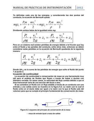 MANUAL DE PRÁCTICAS DE INSTRUMENTACIÓN 2012
2m
1m
Figura 6.2.-esquema del principio de conservación de la masa
- masa de entrada igual a masa de salida-
2
2
22
1
2
11
22
z
g
v
g
P
z
g
v
g
P


212
2
22
1
2
11
22
 Hz
g
v
g
P
z
g
v
g
P

Ya definidas cada una de las energías, y considerando los dos puntos del
conducto, la ecuación de Bernoulli queda:
22
2
22
2
2
11
1
mvmP
mgz
mvmP
mgz 

Dividiendo ambos lados de la igualdad entre mg:
Pero en un sistema real existen pérdidas de energía debido a la fricción que hay
entre el fluido y las paredes del conducto, entre otros más; entonces se deben
considerar estas pérdidas en la ecuación de Bernoulli quedando de la siguiente
manera:
Donde ΔH1-2 es la suma de las pérdidas de energía que sufre el fluido del punto
1 al punto 2.
Ecuación de continuidad
La ecuación de continuidad o conservación de masa es una herramienta muy
útil para el análisis de fluidos que fluyen a través de tubos o ductos con
diámetro variable. En estos casos, la velocidad del flujo cambia debido a que el
área transversal varía de una sección del ducto a otra.
Si se considera un fluido con un flujo estable a través de un conducto con una
entrada y una salida como se muestra en la figura 6.2. La razón con la cual el
fluido entra en el ducto debe ser igual a la razón con la que el fluido sale del
volumen para que se cumpla el principio fundamental de conservación de masa.
 