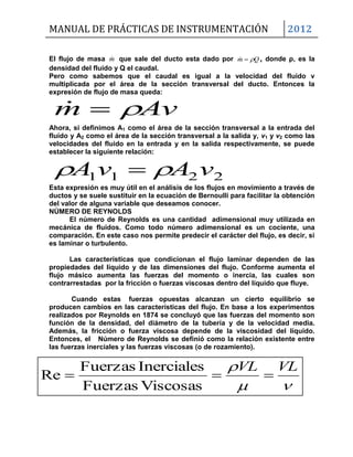 MANUAL DE PRÁCTICAS DE INSTRUMENTACIÓN 2012

 VLVL

ViscosasFuerzas
InercialesFuerzas
Re
El flujo de masa m que sale del ducto esta dado por Qm  , donde ρ, es la
densidad del fluido y Q el caudal.
Pero como sabemos que el caudal es igual a la velocidad del fluido v
multiplicada por el área de la sección transversal del ducto. Entonces la
expresión de flujo de masa queda:
Avm 
Ahora, si definimos A1 como el área de la sección transversal a la entrada del
fluido y A2 como el área de la sección transversal a la salida y, v1 y v2 como las
velocidades del fluido en la entrada y en la salida respectivamente, se puede
establecer la siguiente relación:
2211 vAvA  
Esta expresión es muy útil en el análisis de los flujos en movimiento a través de
ductos y se suele sustituir en la ecuación de Bernoulli para facilitar la obtención
del valor de alguna variable que deseamos conocer.
NÚMERO DE REYNOLDS
El número de Reynolds es una cantidad adimensional muy utilizada en
mecánica de fluidos. Como todo número adimensional es un cociente, una
comparación. En este caso nos permite predecir el carácter del flujo, es decir, si
es laminar o turbulento.
Las características que condicionan el flujo laminar dependen de las
propiedades del líquido y de las dimensiones del flujo. Conforme aumenta el
flujo másico aumenta las fuerzas del momento o inercia, las cuales son
contrarrestadas por la fricción o fuerzas viscosas dentro del líquido que fluye.
Cuando estas fuerzas opuestas alcanzan un cierto equilibrio se
producen cambios en las características del flujo. En base a los experimentos
realizados por Reynolds en 1874 se concluyó que las fuerzas del momento son
función de la densidad, del diámetro de la tubería y de la velocidad media.
Además, la fricción o fuerza viscosa depende de la viscosidad del líquido.
Entonces, el Número de Reynolds se definió como la relación existente entre
las fuerzas inerciales y las fuerzas viscosas (o de rozamiento).
 
