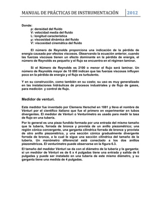 MANUAL DE PRÁCTICAS DE INSTRUMENTACIÓN 2012
Donde:
ρ: densidad del fluido
V: velocidad media del fluido
L: longitud característica
μ: viscosidad dinámica del fluido
Ѵ: viscosidad cinemática del fluido
El número de Reynolds proporciona una indicación de la pérdida de
energía causada por efectos viscosos. Observando la ecuación anterior, cuando
las fuerzas viscosas tienen un efecto dominante en la pérdida de energía, el
número de Reynolds es pequeño y el flujo se encuentra en el régimen laminar.
Si el Número de Reynolds es 2100 o menor el flujo será laminar. Un
número de Reynolds mayor de 10 000 indican que las fuerzas viscosas influyen
poco en la pérdida de energía y el flujo es turbulento.
Y en su construcción, como también en su costo; su uso es muy generalizado
en las instalaciones hidráulicas de procesos industriales y de flujo de gases,
para medición y control de flujo.
Medidor de venturi.
Este medidor fue inventado por Clemens Herschel en 1881 y lleva el nombre de
Vénturi por el científico italiano que fue el primero en experimentar en tubos
divergentes. El medidor de Vénturi o Venturímetro es usado para medir la tasa
de flujo en una tubería.
Por lo general es una pieza fundida formada por una entrada del mismo tamaño
que la tubería, forrada de bronce y provista de un anillo piezométrico; una
región cónica convergente, una garganta cilíndrica forrada de bronce y provista
de otro anillo piezométrico, y una sección cónica gradualmente divergente
forrada de bronce, a la cual le sigue una sección cilíndrica del tamaño de la
tubería. Un manómetro diferencial está conectado a los dos anillos
piezométricos. El venturímetro puede observarse en la figura 6.3.
El tamaño del medidor Vénturi se da con el diámetro de la tubería y la garganta;
si un medidor de Vénturi es de 6 x 4 pulgadas tiene una entrada y salida de 6
pulgadas y puede ser instalado en una tubería de este mismo diámetro, y su
garganta tiene una medida de 4 pulgadas.
 