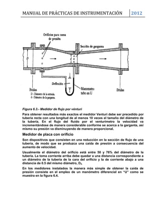 MANUAL DE PRÁCTICAS DE INSTRUMENTACIÓN 2012
Figura 6.3.- Medidor de flujo por vénturi
Para obtener resultados más exactos el medidor Venturi debe ser precedido por
tubería recta con una longitud de al menos 10 veces el tamaño del diámetro de
la tubería. En el flujo del fluido por el venturímetro la velocidad va
incrementándose de manera considerable conforme se acerca a la garganta, así
mismo su presión va disminuyendo de manera proporcional.
Medidor de placa con orificio
Son dispositivos que consisten en una reducción en la sección de flujo de una
tubería, de modo que se produzca una caída de presión a consecuencia del
aumento de velocidad.
Usualmente el diámetro del orificio está entre 50 y 76% del diámetro de la
tubería. La toma corriente arriba debe quedar a una distancia correspondiente a
un diámetro de la tubería de la cara del orificio y la de corriente abajo a una
distancia de 0.5 del mismo diámetro, D2.
En los medidores instalados la manera más simple de obtener la caída de
presión consiste en el empleo de un manómetro diferencial en “U” como se
muestra en la figura 6.4.
 