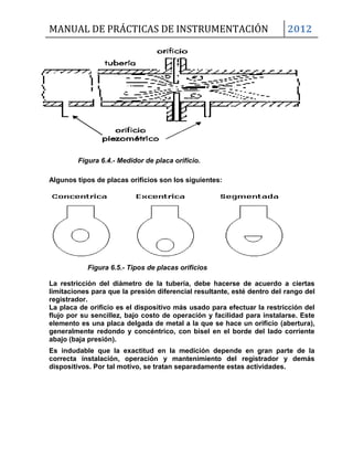 MANUAL DE PRÁCTICAS DE INSTRUMENTACIÓN 2012
Figura 6.4.- Medidor de placa orifício.
Algunos tipos de placas orificios son los siguientes:
Figura 6.5.- Tipos de placas orificios
La restricción del diámetro de la tubería, debe hacerse de acuerdo a ciertas
limitaciones para que la presión diferencial resultante, esté dentro del rango del
registrador.
La placa de orificio es el dispositivo más usado para efectuar la restricción del
flujo por su sencillez, bajo costo de operación y facilidad para instalarse. Este
elemento es una placa delgada de metal a la que se hace un orificio (abertura),
generalmente redondo y concéntrico, con bisel en el borde del lado corriente
abajo (baja presión).
Es indudable que la exactitud en la medición depende en gran parte de la
correcta instalación, operación y mantenimiento del registrador y demás
dispositivos. Por tal motivo, se tratan separadamente estas actividades.
 