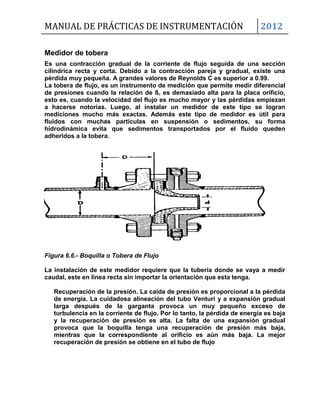 MANUAL DE PRÁCTICAS DE INSTRUMENTACIÓN 2012
Medidor de tobera
Es una contracción gradual de la corriente de flujo seguida de una sección
cilíndrica recta y corta. Debido a la contracción pareja y gradual, existe una
pérdida muy pequeña. A grandes valores de Reynolds C es superior a 0.99.
La tobera de flujo, es un instrumento de medición que permite medir diferencial
de presiones cuando la relación de ß, es demasiado alta para la placa orificio,
esto es, cuando la velocidad del flujo es mucho mayor y las pérdidas empiezan
a hacerse notorias. Luego, al instalar un medidor de este tipo se logran
mediciones mucho más exactas. Además este tipo de medidor es útil para
fluidos con muchas partículas en suspensión o sedimentos, su forma
hidrodinámica evita que sedimentos transportados por el fluido queden
adheridos a la tobera.
Figura 6.6.- Boquilla o Tobera de Flujo
La instalación de este medidor requiere que la tubería donde se vaya a medir
caudal, este en línea recta sin importar la orientación que esta tenga.
Recuperación de la presión. La caída de presión es proporcional a la pérdida
de energía. La cuidadosa alineación del tubo Venturi y a expansión gradual
larga después de la garganta provoca un muy pequeño exceso de
turbulencia en la corriente de flujo. Por lo tanto, la pérdida de energía es baja
y la recuperación de presión es alta. La falta de una expansión gradual
provoca que la boquilla tenga una recuperación de presión más baja,
mientras que la correspondiente al orificio es aún más baja. La mejor
recuperación de presión se obtiene en el tubo de flujo
 