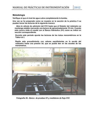 MANUAL DE PRÁCTICAS DE INSTRUMENTACIÓN 2012
Metodología
Verifique el que el nivel de agua cubra completamente la bomba.
Una vez se ha preparado como se muestra en la sección de la práctica 5 se
pueden tomar las lecturas de la siguiente manera:
Abra la válvula de admisión del H10 hasta que el flotador del rotámetro se
mantenga estable marcando una lectura de aproximadamente 10 mm. Cuando
esto ocurra mida el caudal con el Banco Hidráulico (H1) como se indicó en
sección correspondiente.
Durante este período apunte las lecturas de los tubos manométricos en la
Tabla 4.4.1.
Repita este procedimiento con valores equidistantes en la escala del
rotámetro hasta una presión tal, que se pueda leer en las escalas de los
manómetros.
Fotografía 26.- Banco de pruebas H1 y medidores de flujo H10
 