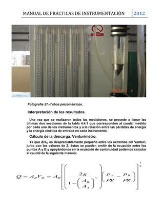 MANUAL DE PRÁCTICAS DE INSTRUMENTACIÓN 2012
Fotografía 27.-Tubos piezométricos.
Interpretación de los resultados.
Una vez que se realizaron todas las mediciones, se procede a llenar las
últimas dos secciones de la tabla 4.4.1 que corresponden al caudal medido
por cada uno de los instrumentos y a la relación entre las pérdidas de energía
y la energía cinética de entrada en cada instrumento.
Cálculo de la descarga, Venturímetro.
Ya que ΔH12 es despreciablemente pequeño entre los extremos del Venturi,
junto con los valores de Z, éstos se pueden omitir de la ecuación entre los
puntos A y B y apoyándonos en la ecuación de continuidad podemos calcular
el caudal de la siguiente manera:
2
1
2
1
2











































g
p
g
p
A
A
g
AVAQ BA
A
B
BBB

 