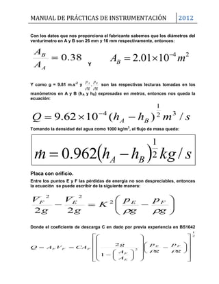 MANUAL DE PRÁCTICAS DE INSTRUMENTACIÓN 2012
  skghhm BA /962.0 2
1








g
p
g
p
K
g
V
g
V FEEF

2
22
22
Con los datos que nos proporciona el fabricante sabemos que los diámetros del
venturimetro en A y B son 26 mm y 16 mm respectivamente, entonces:
38.0
A
B
A
A
Y
Y como g = 9.81 m.s-2
y
g
p
g
p BA

, son las respectivas lecturas tomadas en los
manómetros en A y B (hA y hB) expresadas en metros, entonces nos queda la
ecuación:
smhhQ BA /)(1062.9 32
1
4
 
Tomando la densidad del agua como 1000 kg/m3
, el flujo de masa queda:
Placa con orificio.
Entre los puntos E y F las pérdidas de energía no son despreciables, entonces
la ecuación se puede escribir de la siguiente manera:
Donde el coeficiente de descarga C en dado por previa experiencia en BS1042
2
1
2
1
2











































g
p
g
p
A
A
g
CAVAQ FE
E
F
FFF

24
1001.2 mAB


 