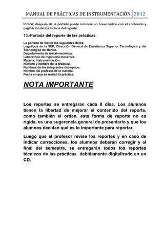MANUAL DE PRÁCTICAS DE INSTRUMENTACIÓN 2012
Índice; después de la portada puede incluirse un breve índice con el contenido y
paginación de los incisos del reporte.
13.-Portada del reporte de las prácticas.
La portada de incluir los siguientes datos:
Logotipos de la SEP, Dirección General de Enseñanza Superior Tecnológica y del
Tecnológico de Mérida.
Departamento de metal-mecánica.
Laboratorio de ingeniería mecánica.
Materia: instrumentación.
Número y nombre de la práctica.
Nombres de los integrantes del equipo.
Nombre del profesor de la materia.
Fecha en que se realizó la práctica.
NOTA IMPORTANTE
Los reportes se entregaran cada 8 días. Los alumnos
tienen la libertad de mejorar el contenido del reporte,
como también el orden, esta forma de reporte no es
rígida, es una sugerencia general de presentarlo y que los
alumnos decidan qué es lo importante para reportar.
Luego que el profesor revise los reportes y en caso de
indicar correcciones, los alumnos deberán corregir y al
final del semestre, se entregarán todos los reportes
técnicos de las prácticas debidamente digitalizado en un
CD.
 