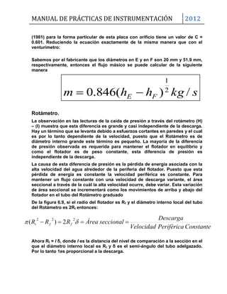 MANUAL DE PRÁCTICAS DE INSTRUMENTACIÓN 2012
skghhm FE /)(846.0 2
1

(1981) para la forma particular de esta placa con orificio tiene un valor de C =
0.601. Reduciendo la ecuación exactamente de la misma manera que con el
venturímetro:
Sabemos por el fabricante que los diámetros en E y en F son 20 mm y 51.9 mm,
respectivamente, entonces el flujo másico se puede calcular de la siguiente
manera
Rotámetro.
La observación en las lecturas de la caída de presión a través del rotámetro (H)
– (I) muestra que esta diferencia es grande y casi independiente de la descarga.
Hay un término que se levanta debido a esfuerzos cortantes en paredes y el cual
es por lo tanto dependiente de la velocidad, puesto que el Rotámetro es de
diámetro interno grande este término es pequeño. La mayoría de la diferencia
de presión observada es requerida para mantener el flotador en equilibrio y
como el flotador es de peso constante, esta diferencia de presión es
independiente de la descarga.
La causa de esta diferencia de presión es la pérdida de energía asociada con la
alta velocidad del agua alrededor de la periferia del flotador. Puesto que esta
pérdida de energía es constante la velocidad periférica es constante. Para
mantener un flujo constante con una velocidad de descarga variante, el área
seccional a través de la cuál la alta velocidad ocurre, debe variar. Esta variación
de área seccional se incrementará como los movimientos de arriba y abajo del
flotador en el tubo del Rotámetro graduado
De la figura 6.9, si el radio del flotador es Rf y el diámetro interno local del tubo
del Rotámetro es 2Rt entonces:
Ahora Rt = l δ, donde l es la distancia del nivel de comparación a la sección en el
que el diámetro interno local es Rt y δ es el semi-ángulo del tubo adelgazado.
Por lo tanto 1es proporcional a la descarga.
ConstantePeriféricaVelocidad
Descarga
seccionalÁreaRRR fft   222
2)(
 