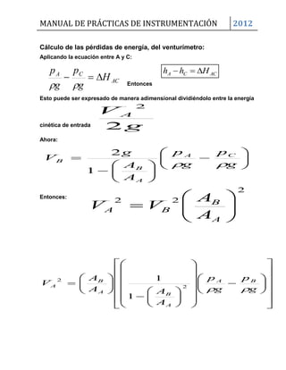 MANUAL DE PRÁCTICAS DE INSTRUMENTACIÓN 2012
ACCA Hhh 
Cálculo de las pérdidas de energía, del venturímetro:
Aplicando la ecuación entre A y C:
AC
CA
H
g
p
g
p

 Entonces
Esto puede ser expresado de manera adimensional dividiéndolo entre la energía
cinética de entrada g
V A
2
2
Ahora:















g
p
g
p
A
A
g
V CA
A
B
B

1
2
Entonces:

















































g
p
g
p
A
AA
A
V BA
A
BA
B
A
2
2
1
1
2
22







A
B
BA
A
A
VV
 