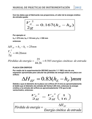MANUAL DE PRÁCTICAS DE INSTRUMENTACIÓN 2012
)(167.0
2
2
BA
A
hh
g
V

mmhhH FEEF )(83.0 







16
1
22
22
g
V
g
V AE
entradadecinéticaEnergía
H
energíadePérdida EF

Con los datos que el fabricante nos proporciona, el valor de la energía cinética
de entrada queda:
Por ejemplo si:
hA = 375 mm, hB = 110 mm y hC = 350 mm
entonces
PLACA CON ORIFICIO
Por medio de la experimentación BS1042 (sección 1.1 1981) nos da una
expresión aproximada para calcular las pérdidas de energía entre una placa con
orificio:
Debido a que el diámetro de la placa con orificio (51.9 mm) es aproximadamente
el doble que el diámetro de entrada del Venturi (26 mm), entonces la energía
cinética a la entrada del orificio es aproximadamente 1/16 que la del
venturímetro, entonces:
entradadecinéticasenergías0.565energíadePérdidas
mm
g
V
mmhhH
A
CAAC



26.44
25
26.44
2
25
2
 