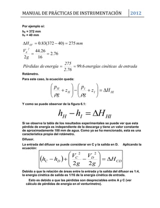 MANUAL DE PRÁCTICAS DE INSTRUMENTACIÓN 2012
HIIH Hhh 
  CD
DC
DC H
g
V
g
V
hh 








22
22
Por ejemplo si:
hE = 372 mm
hF = 40 mm
entradadecinéticasenergías
2.76
275
energíadePérdidas
g
V
mmH
2
E
EF
6.99
76.2
16
26.44
2
275)40372(83.0



Rotámetro.
Para este caso, la ecuación queda:
HII
I
H
H
Hz
g
p
z
g
p














Y como se puede observar de la figura 6.1:
Si se observa la tabla de los resultados experimentales se puede ver que esta
pérdida de energía es independiente de la descarga y tiene un valor constante
de aproximadamente 100 mm de agua. Como ya se ha mencionado, esta es una
característica propia del rotámetro.
Difusor.
La entrada del difusor se puede considerar en C y la salida en D. Aplicando la
ecuación:
Debido a que la relación de áreas entre la entrada y la salida del difusor es 1:4,
la energía cinética de salida es 1/16 de la energía cinética de entrada.
Esto es debido a que las pérdidas son despreciables entre A y C (ver
cálculo de pérdidas de energía en el venturímetro).
 