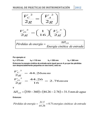 MANUAL DE PRÁCTICAS DE INSTRUMENTACIÓN 2012
entradadecinéticaEnergía
H
energíadePérdidas CD

Por ejemplo si:
hA = 375 mm hB = 110 mm hC = 350 mm hD = 360 mm
Entonces la energía cinética de entrada seria igual que en A ya que las pérdidas
son despreciablemente pequeñas en ese tramo, esto es:
mm
g
V
mm
g
V
D
C
76.2
16
26.44
2
26.44
2
2
2


Y
    aguademmHCD 5.3176.226.44360350 
Entonces:
entradadecinéticasenergías
44.26
31.5
energíadeérdidasP 71.0









g
V
g
V AC
22
22















g
V
g
V CD
216
1
2
22
 