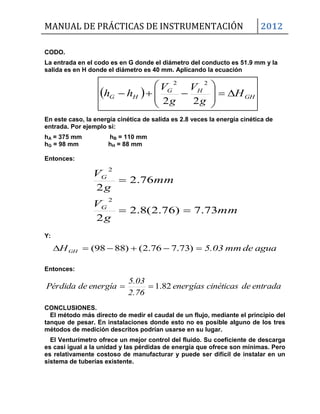 MANUAL DE PRÁCTICAS DE INSTRUMENTACIÓN 2012
  GH
HG
HG H
g
V
g
V
hh 








22
22
CODO.
La entrada en el codo es en G donde el diámetro del conducto es 51.9 mm y la
salida es en H donde el diámetro es 40 mm. Aplicando la ecuación
En este caso, la energía cinética de salida es 2.8 veces la energía cinética de
entrada. Por ejemplo si:
hA = 375 mm hB = 110 mm
hG = 98 mm hH = 88 mm
Entonces:
mm
g
V
mm
g
V
G
G
73.7)76.2(8.2
2
76.2
2
2
2


Y:
aguademm5.03HGH  )73.776.2()8898(
Entonces:
entradadecinéticasenergías
2.76
5.03
energíadePérdida 82.1
CONCLUSIONES.
El método más directo de medir el caudal de un flujo, mediante el principio del
tanque de pesar. En instalaciones donde esto no es posible alguno de los tres
métodos de medición descritos podrían usarse en su lugar.
El Venturímetro ofrece un mejor control del fluido. Su coeficiente de descarga
es casi igual a la unidad y las pérdidas de energía que ofrece son mínimas. Pero
es relativamente costoso de manufacturar y puede ser difícil de instalar en un
sistema de tuberías existente.
 