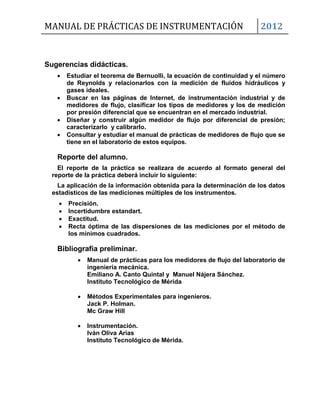MANUAL DE PRÁCTICAS DE INSTRUMENTACIÓN 2012
Sugerencias didácticas.
 Estudiar el teorema de Bernuolli, la ecuación de continuidad y el número
de Reynolds y relacionarlos con la medición de fluidos hidráulicos y
gases ideales.
 Buscar en las páginas de Internet, de instrumentación industrial y de
medidores de flujo, clasificar los tipos de medidores y los de medición
por presión diferencial que se encuentran en el mercado industrial.
 Diseñar y construir algún medidor de flujo por diferencial de presión;
caracterizarlo y calibrarlo.
 Consultar y estudiar el manual de prácticas de medidores de flujo que se
tiene en el laboratorio de estos equipos.
Reporte del alumno.
El reporte de la práctica se realizara de acuerdo al formato general del
reporte de la práctica deberá incluir lo siguiente:
La aplicación de la información obtenida para la determinación de los datos
estadísticos de las mediciones múltiples de los instrumentos.
 Precisión.
 Incertidumbre estandart.
 Exactitud.
 Recta óptima de las dispersiones de las mediciones por el método de
los mínimos cuadrados.
Bibliografía preliminar.
 Manual de prácticas para los medidores de flujo del laboratorio de
ingeniería mecánica.
Emiliano A. Canto Quintal y Manuel Nájera Sánchez.
Instituto Tecnológico de Mérida
 Métodos Experimentales para ingenieros.
Jack P. Holman.
Mc Graw Hill
 Instrumentación.
Iván Oliva Arias
Instituto Tecnológico de Mérida.
 