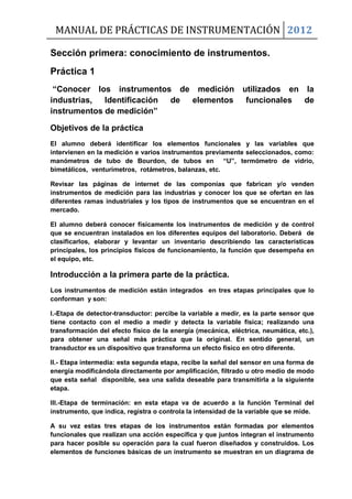 MANUAL DE PRÁCTICAS DE INSTRUMENTACIÓN 2012
Sección primera: conocimiento de instrumentos.
Práctica 1
“Conocer los instrumentos de medición utilizados en la
industrias, Identificación de elementos funcionales de
instrumentos de medición”
Objetivos de la práctica
El alumno deberá identificar los elementos funcionales y las variables que
intervienen en la medición e varios instrumentos previamente seleccionados, como:
manómetros de tubo de Bourdon, de tubos en “U”, termómetro de vidrio,
bimetálicos, venturímetros, rotámetros, balanzas, etc.
Revisar las páginas de internet de las componías que fabrican y/o venden
instrumentos de medición para las industrias y conocer los que se ofertan en las
diferentes ramas industriales y los tipos de instrumentos que se encuentran en el
mercado.
El alumno deberá conocer físicamente los instrumentos de medición y de control
que se encuentran instalados en los diferentes equipos del laboratorio. Deberá de
clasificarlos, elaborar y levantar un inventario describiendo las características
principales, los principios físicos de funcionamiento, la función que desempeña en
el equipo, etc.
Introducción a la primera parte de la práctica.
Los instrumentos de medición están integrados en tres etapas principales que lo
conforman y son:
I.-Etapa de detector-transductor: percibe la variable a medir, es la parte sensor que
tiene contacto con el medio a medir y detecta la variable física; realizando una
transformación del efecto físico de la energía (mecánica, eléctrica, neumática, etc.),
para obtener una señal más práctica que la original. En sentido general, un
transductor es un dispositivo que transforma un efecto físico en otro diferente.
II.- Etapa intermedia: esta segunda etapa, recibe la señal del sensor en una forma de
energía modificándola directamente por amplificación, filtrado u otro medio de modo
que esta señal disponible, sea una salida deseable para transmitirla a la siguiente
etapa.
III.-Etapa de terminación: en esta etapa va de acuerdo a la función Terminal del
instrumento, que indica, registra o controla la intensidad de la variable que se mide.
A su vez estas tres etapas de los instrumentos están formadas por elementos
funcionales que realizan una acción específica y que juntos integran el instrumento
para hacer posible su operación para la cual fueron diseñados y construidos. Los
elementos de funciones básicas de un instrumento se muestran en un diagrama de
 