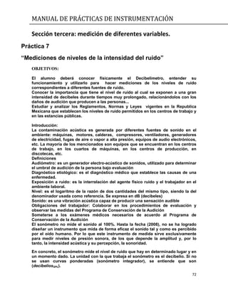 MANUAL DE PRÁCTICAS DE INSTRUMENTACIÓN
72
Sección tercera: medición de diferentes variables.
Práctica 7
“Mediciones de niveles de la intensidad del ruido”
OBJETIVOS:
El alumno deberá conocer físicamente el Decibelímetro, entender su
funcionamiento y utilizarlo para hacer mediciones de los niveles de ruido
correspondientes a diferentes fuentes de ruido.
Conocer la importancia que tiene el nivel de ruido al cual se exponen a una gran
intensidad de decibeles durante tiempos muy prolongado, relacionándolos con los
daños de audición que producen a las personas...
Estudiar y analizar los Reglamentos, Normas y Leyes vigentes en la Republica
Mexicana que establecen los niveles de ruido permitidos en los centros de trabajo y
en las estancias públicas.
Introducción:
La contaminación acústica es generada por diferentes fuentes de sonido en el
ambiente: máquinas, motores, calderas, compresores, ventiladores, generadores
de electricidad, fugas de aire o vapor a alta presión, equipos de audio electrónicos,
etc. La mayoría de los mencionados son equipos que se encuentran en los centros
de trabajo, en los cuartos de máquinas, en los centros de producción, en
discotecas, etc.
Definiciones
Audiómetro: es un generador electro-acústico de sonidos, utilizado para determinar
el umbral de audición de la persona bajo evaluación
Diagnóstico etiológico: es el diagnóstico médico que establece las causas de una
enfermedad.
Exposición a ruido: es la interrelación del agente físico ruido y el trabajador en el
ambiente laboral.
Nivel: es el logaritmo de la razón de dos cantidades del mismo tipo, siendo la del
denominador usada como referencia. Se expresa en dB (decibeles)
Sonido: es una vibración acústica capaz de producir una sensación audible
Obligaciones del trabajador: Colaborar en los procedimientos de evaluación y
observar las medidas del Programa de Conservación de la Audición
Someterse a los exámenes médicos necesarios de acuerdo al Programa de
Conservación de la Audición
El sonómetro no mide el sonido al 100%. Hasta la fecha (2008), no se ha logrado
diseñar un instrumento que mida de forma eficaz el sonido tal y como es percibido
por el oído humano. Por lo que este instrumento de medida sirve exclusivamente
para medir niveles de presión sonora, de los que depende la amplitud y, por lo
tanto, la intensidad acústica y su percepción, la sonoridad.
En concreto, el sonómetro mide el nivel de ruido que hay en determinado lugar y en
un momento dado. La unidad con la que trabaja el sonómetro es el decibelio. Si no
se usan curvas ponderadas (sonómetro integrador), se entiende que son
(decibeliosSPL).
 