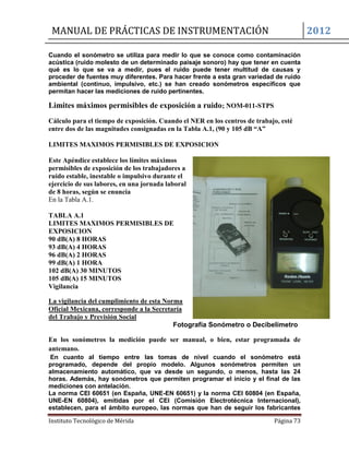 MANUAL DE PRÁCTICAS DE INSTRUMENTACIÓN 2012
Instituto Tecnológico de Mérida Página 73
Cuando el sonómetro se utiliza para medir lo que se conoce como contaminación
acústica (ruido molesto de un determinado paisaje sonoro) hay que tener en cuenta
qué es lo que se va a medir, pues el ruido puede tener multitud de causas y
proceder de fuentes muy diferentes. Para hacer frente a esta gran variedad de ruido
ambiental (continuo, impulsivo, etc.) se han creado sonómetros específicos que
permitan hacer las mediciones de ruido pertinentes.
Limites máximos permisibles de exposición a ruido; NOM-011-STPS
Cálculo para el tiempo de exposición. Cuando el NER en los centros de trabajo, esté
entre dos de las magnitudes consignadas en la Tabla A.1, (90 y 105 dB “A”
LIMITES MAXIMOS PERMISIBLES DE EXPOSICION
Este Apéndice establece los límites máximos
permisibles de exposición de los trabajadores a
ruido estable, inestable o impulsivo durante el
ejercicio de sus labores, en una jornada laboral
de 8 horas, según se enuncia
En la Tabla A.1.
TABLA A.1
LIMITES MAXIMOS PERMISIBLES DE
EXPOSICION
90 dB(A) 8 HORAS
93 dB(A) 4 HORAS
96 dB(A) 2 HORAS
99 dB(A) 1 HORA
102 dB(A) 30 MINUTOS
105 dB(A) 15 MINUTOS
Vigilancia
La vigilancia del cumplimiento de esta Norma
Oficial Mexicana, corresponde a la Secretaría
del Trabajo y Previsión Social
Fotografía Sonómetro o Decibelímetro
En los sonómetros la medición puede ser manual, o bien, estar programada de
antemano.
En cuanto al tiempo entre las tomas de nivel cuando el sonómetro está
programado, depende del propio modelo. Algunos sonómetros permiten un
almacenamiento automático, que va desde un segundo, o menos, hasta las 24
horas. Además, hay sonómetros que permiten programar el inicio y el final de las
mediciones con antelación.
La norma CEI 60651 (en España, UNE-EN 60651) y la norma CEI 60804 (en España,
UNE-EN 60804), emitidas por el CEI (Comisión Electrotécnica Internacional),
establecen, para el ámbito europeo, las normas que han de seguir los fabricantes
 
