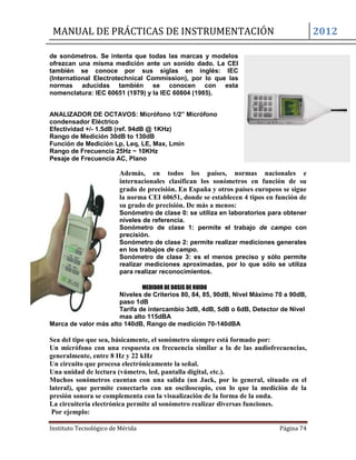 MANUAL DE PRÁCTICAS DE INSTRUMENTACIÓN 2012
Instituto Tecnológico de Mérida Página 74
de sonómetros. Se intenta que todas las marcas y modelos
ofrezcan una misma medición ante un sonido dado. La CEI
también se conoce por sus siglas en inglés: IEC
(International Electrotechnical Commission), por lo que las
normas aducidas también se conocen con esta
nomenclatura: IEC 60651 (1979) y la IEC 60804 (1985).
ANALIZADOR DE OCTAVOS: Micrófono 1/2” Micrófono
condensador Eléctrico
Efectividad +/- 1.5dB (ref. 94dB @ 1KHz)
Rango de Medición 30dB to 130dB
Función de Medición Lp, Leq, LE, Max, Lmin
Rango de Frecuencia 25Hz ~ 10KHz
Pesaje de Frecuencia AC, Plano
Además, en todos los países, normas nacionales e
internacionales clasifican los sonómetros en función de su
grado de precisión. En España y otros países europeos se sigue
la norma CEI 60651, donde se establecen 4 tipos en función de
su grado de precisión. De más a menos:
Sonómetro de clase 0: se utiliza en laboratorios para obtener
niveles de referencia.
Sonómetro de clase 1: permite el trabajo de campo con
precisión.
Sonómetro de clase 2: permite realizar mediciones generales
en los trabajos de campo.
Sonómetro de clase 3: es el menos preciso y sólo permite
realizar mediciones aproximadas, por lo que sólo se utiliza
para realizar reconocimientos.
MEDIDOR DE DOSIS DE RUIDO
Niveles de Criterios 80, 84, 85, 90dB, Nivel Máximo 70 a 90dB,
paso 1dB
Tarifa de intercambio 3dB, 4dB, 5dB o 6dB, Detector de Nivel
mas alto 115dBA
Marca de valor más alto 140dB, Rango de medición 70-140dBA
Sea del tipo que sea, básicamente, el sonómetro siempre está formado por:
Un micrófono con una respuesta en frecuencia similar a la de las audiofrecuencias,
generalmente, entre 8 Hz y 22 kHz
Un circuito que procesa electrónicamente la señal.
Una unidad de lectura (vúmetro, led, pantalla digital, etc.).
Muchos sonómetros cuentan con una salida (un Jack, por lo general, situado en el
lateral), que permite conectarlo con un osciloscopio, con lo que la medición de la
presión sonora se complementa con la visualización de la forma de la onda.
La circuitería electrónica permite al sonómetro realizar diversas funciones.
Por ejemplo:
 