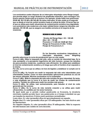 MANUAL DE PRÁCTICAS DE INSTRUMENTACIÓN 2012
Instituto Tecnológico de Mérida Página 75
Los sonómetros suelen disponer de un interruptor etiquetado como Range (rango)
que permite elegir un rango dinámico de amplitudes específico, para conseguir una
buena relación señal-ruido en la lectura. Por ejemplo, puede haber tres posiciones:
20-80 dB, 50-110 dB o 80-140 dB. De estos intervalos, el más usado es el segundo
que va desde el nivel de confort acústico hasta el umbral de dolor. El tercer tipo es
el que se utiliza para medir situaciones de contaminación acústica muy degradada.
Los sonómetros más modernos y de mejor calidad tienen rangos tan elevados, por
ejemplo, 20-140 dB, que se asegura una medida correcta en la mayoría de las
ocasiones.
MEDIDOR DE NIVEL DE SONIDO
Niveles del Rango Bajo = 30 ~ 100 dB
Alto = 60 ~ 130 dB
Precisión ± 1.5 dB (ref. 94dB @1 Khz)
Rango de Frecuencia 31.5Hz ~ 8 Khz
Pesaje de Frecuencia A, C
En los llamados sonómetros integradores, el
interruptor etiquetado como Weighting
permite seleccionar la curva de ponderación que va a ser usada:
Curva A (dBA). Mide la respuesta del oído, ante un sonido de intensidad baja. Es la
más semejante a la percepción logarítmica del oído humano, aunque los estudios
de psico-acústica modernos, cuestionan esta afirmación. Se utiliza para establecer
el nivel de contaminación acústica y el riesgo que sufre el hombre al ser expuesto a
la misma.
Por ello, es la curva que se utiliza a la hora de legislar y establecer si cumple con la
norma.
Curva B (dBB). Su función era medir la respuesta del oído ante intensidades para
intensidades medias. Como no tiene demasiadas aplicaciones prácticas es una de
las menos utilizadas. Muchos sonómetros no la contemplan
Curva C (dBC). Mide la respuesta del oído ante sonidos de gran intensidad. Es tanto,
o más empleada que la curva A la hora de medir los niveles de contaminación
acústica. También se utiliza para medir los sonidos más graves
Curva D (dBD). Se utiliza, casi exclusivamente, para estudiar el nivel de ruido
generado por los aviones
Curva U (dBU). Es la curva de más reciente creación y se utiliza para medir
ultrasonidos, no audibles por los seres humanos.
De igual modo que se permite realizar ponderación en frecuencia, la circuitería
electrónica también permite hacer una ponderación en el tiempo (velocidad con que
son tomadas las muestras). Existen cuatro posiciones normalizadas:
Lento (slow, S): valor (promedio) eficaz de aproximadamente un segundo.
Rápido (fast, F): valor (promedio) eficaz por 125 milisegundos. Son más efectivos ante
las fluctuaciones.
Por Impulso (impulse, I): valor (promedio) eficaz 35 milisegundos. Mide la respuesta
del oído humano ante sonidos de corta duración.
 