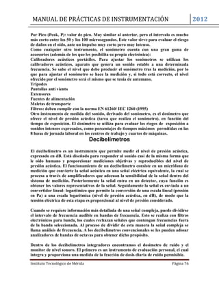 MANUAL DE PRÁCTICAS DE INSTRUMENTACIÓN 2012
Instituto Tecnológico de Mérida Página 76
Por Pico (Peak, P): valor de pico. Muy similar al anterior, pero el intervalo es mucho
más corto entre los 50 y los 100 microsegundos. Este valor sirve para evaluar el riesgo
de daños en el oído, ante un impulso muy corto pero muy intenso.
Como cualquier otro instrumento, el sonómetro cuenta con una gran gama de
accesorios (además de los que les posibilita su propia electrónica):
Calibradores acústicos portátiles. Para ajustar los sonómetros se utilizan los
calibradores acústicos, aparato que genera un sonido estable a una determinada
frecuencia. Se sabe el nivel que debe producir el sonómetro tras la medición, por lo
que para ajustar el sonómetro se hace la medición y, si todo está correcto, el nivel
ofrecido por el sonómetro será el mismo que se tenía de antemano.
Trípodes
Pantallas anti viento
Extensores
Fuentes de alimentación
Maletas de transporte
Filtros: deben cumplir con la norma EN 61260/ IEC 1260 (1995)
Otro instrumento de medida del sonido, derivado del sonómetro, es el dosímetro que
ofrece el nivel de presión acústica (tarea que realiza el sonómetro), en función del
tiempo de exposición. El dosímetro se utiliza para evaluar los riegos de exposición a
sonidos intensos expresados, como porcentajes de tiempos máximos permitidas en las
8 horas de jornada laboral en los centros de trabajo y cuartos de máquinas.
Decibelímetros
El decibelímetro es un instrumento que permite medir el nivel de presión acústica,
expresado en dB. Está diseñado para responder al sonido casi de la misma forma que
le oído humano y proporcionar mediciones objetivas y reproducibles del nivel de
presión acústica. El funcionamiento de un decibelímetro consiste en un micrófono de
medición que convierte la señal acústica en una señal eléctrica equivalente, la cual se
procesa a través de amplificadores que adecuan la sensibilidad de la señal dentro del
sistema de medición. Posteriormente la señal entra en un detector, cuya función es
obtener los valores representativos de la señal. Seguidamente la señal es enviada a un
convertidor lineal- logarítmico que permite la conversión de una escala lineal (presión
en Pa) a una escala logarítmica (nivel de presión acústica, en dB), de modo que la
tensión eléctrica de esta etapa es proporcional al nivel de presión considerado.
Cuando se requiere información más detallada de una señal compleja, puede dividirse
el intervalo de frecuencia audible en bandas de frecuencia. Esto se realiza con filtros
electrónicos para banda, los cuales rechazan señales que contengan frecuencias fuera
de la banda seleccionada. Al proceso de dividir de esta manera la señal compleja se
llama análisis de frecuencia. A los decibelímetros convencionales se les pueden adosar
analizadores de bandas de octavas para obtener dicho propósito.
Dentro de los decibelímetros integradores encontramos el dosímetro de ruido y el
monitor de nivel sonoro. El primero es un instrumento de evaluación personal, el cual
integra y proporciona una medida de la fracción de dosis diaria de ruido permisible.
 