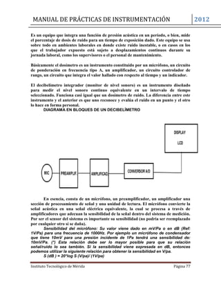 MANUAL DE PRÁCTICAS DE INSTRUMENTACIÓN 2012
Instituto Tecnológico de Mérida Página 77
Es un equipo que integra una función de presión acústica en un período, o bien, mide
el porcentaje de dosis de ruido para un tiempo de exposición dado. Este equipo se usa
sobre todo en ambientes laborales en donde existe ruido inestable, o en casos en los
que el trabajador expuesto está sujeto a desplazamientos continuos durante su
jornada laboral, como los supervisores o el personal de mantenimiento.
Básicamente el dosímetro es un instrumento constituido por un micrófono, un circuito
de ponderación en frecuencia tipo A, un amplificador, un circuito controlador de
rango, un circuito que integra el valor hallado con respecto al tiempo y un indicador.
El decibelímetro integrador (monitor de nivel sonoro) es un instrumento diseñado
para medir el nivel sonoro continuo equivalente en un intervalo de tiempo
seleccionado. Funciona casi igual que un dosímetro de ruido. La diferencia entre este
instrumento y el anterior es que uno reconoce y evalúa el ruido en un punto y el otro
lo hace en forma personal.
DIAGRAMA EN BLOQUES DE UN DECIBELÍMETRO
En esencia, consta de un micrófono, un preamplificador, un amplificador una
sección de procesamiento de señal y una unidad de lectura. El micrófono convierte la
señal acústica en una señal eléctrica equivalente, la cual se procesa a través de
amplificadores que adecuan la sensibilidad de la señal dentro del sistema de medición.
Por ser el sensor del sistema es importante su sensibilidad (no podría ser reemplazado
por cualquier otro sí se daña).
Sensibilidad del micrófono: Su valor viene dado en mV/Pa o en dB (Ref:
1V/Pa) para una frecuencia de 1000Hz. Por ejemplo un micrófono de condensador
que tiene 10mV para una presión incidente de 1Pa tendrá una sensibilidad de:
10mV/Pa. (*) Esta relación debe ser lo mayor posible para que su relación
señal/ruido lo sea también. Si la sensibilidad viene expresada en dB, entonces
podemos utilizar la siguiente relación para obtener la sensibilidad en V/pa.
S (dB ) = 20*log S (V/pa)/ (1V/pa)
 