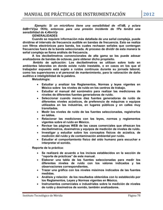 MANUAL DE PRÁCTICAS DE INSTRUMENTACIÓN 2012
Instituto Tecnológico de Mérida Página 78
Ejemplo: Si un micrófono tiene una sensibilidad de -47dB, y aclara
0dB=1V/pa 1KHz, entonces para una presión incidente de 1Pa tendrá una
sensibilidad de 4,46mV/p
GENERALIDADES
Cuando se requiere información más detallada de una señal compleja, puede
dividirse el intervalo de frecuencia audible en bandas de frecuencia. Esto se realiza
con filtros electrónicos para banda, los cuales rechazan señales que contengan
frecuencias fuera de la banda seleccionada. Al proceso de dividir de esta manera la
señal compleja se llama análisis de frecuencia.
A los decibelímetros convencionales de alta gama se les puede adosar
analizadores de bandas de octavas, para obtener dicho propósito.
Ámbito de aplicación: Los decibelímetros se utilizan sobre todo en
ambientes laborales en donde existe ruido inestable, o en casos en los que el
trabajador expuesto está sujeto a ruidos continuos durante su jornada laboral,
como los supervisores o el personal de mantenimiento, para la valoración de daño
auditivo e inteligibilidad de la palabra.
Metodología:
 Estudiar y analizar los Reglamentos, Normas y leyes vigentes en
México sobre los niveles de ruido en los centros de trabajo.
 Estudiar el manual del sonómetro para realizar las mediciones de
niveles de diferentes fuentes generadoras de ruido.
 Seleccionar cuando menos diez fuentes generadoras de ruido de
diferentes niveles acústicos, de preferencia de máquinas o equipos
utilizados en las industrias, en lugares públicos y en calles muy
transitadas.
 Medir los niveles de ruido de las fuentes seleccionadas, registrarlos
en tablas.
 Relacionar las mediciones con las leyes, normas y reglamentos
vigentes sobre el ruido en México.
 Revisar las páginas WEB de las casas comerciales que ofrezcan los
decibelímetros, dosímetros y equipos de medición de niveles de ruido.
 Investigar y estudiar sobre los conceptos físicos de acústica, de
medición del ruido y de contaminación ambiental por ruido.
 Estudiar el comportamiento físico del oído humano para escuchar e
interpretar el sonido.
Reporte de la práctica:
 Se realizará de acuerdo a los incisos establecidos en la sección de
“reporte de prácticas” de este manual.
 Elaborar una tabla de las fuentes seleccionadas para medir los
diferentes niveles de ruido con los valores indicados y las
observaciones correspondientes.
 Trazar una gráfica con los niveles máximos indicados de las fuentes
medidas.
 Análisis y relación de los resultados obtenidos con lo establecido por
los Reglamentos, Leyes y Normas vigentes en México.
 Instrumentos comerciales e industriales sobre la medición de niveles
de ruido y dosímetros de sonido, también analizadores.
 