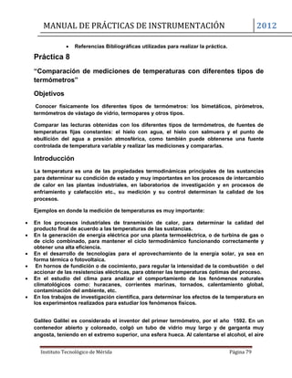 MANUAL DE PRÁCTICAS DE INSTRUMENTACIÓN 2012
Instituto Tecnológico de Mérida Página 79
 Referencias Bibliográficas utilizadas para realizar la práctica.
Práctica 8
“Comparación de mediciones de temperaturas con diferentes tipos de
termómetros”
Objetivos
Conocer físicamente los diferentes tipos de termómetros: los bimetálicos, pirómetros,
termómetros de vástago de vidrio, termopares y otros tipos.
Comparar las lecturas obtenidas con los diferentes tipos de termómetros, de fuentes de
temperaturas fijas constantes: el hielo con agua, el hielo con salmuera y el punto de
ebullición del agua a presión atmosférica, como también puede obtenerse una fuente
controlada de temperatura variable y realizar las mediciones y compararlas.
Introducción
La temperatura es una de las propiedades termodinámicas principales de las sustancias
para determinar su condición de estado y muy importantes en los procesos de intercambio
de calor en las plantas industriales, en laboratorios de investigación y en procesos de
enfriamiento y calefacción etc., su medición y su control determinan la calidad de los
procesos.
Ejemplos en donde la medición de temperaturas es muy importante:
 En los procesos industriales de transmisión de calor, para determinar la calidad del
producto final de acuerdo a las temperaturas de las sustancias.
 En la generación de energía eléctrica por una planta termoeléctrica, o de turbina de gas o
de ciclo combinado, para mantener el ciclo termodinámico funcionando correctamente y
obtener una alta eficiencia.
 En el desarrollo de tecnologías para el aprovechamiento de la energía solar, ya sea en
forma térmica o fotovoltaica.
 En hornos de fundición o de cocimiento, para regular la intensidad de la combustión o del
accionar de las resistencias eléctricas, para obtener las temperaturas óptimas del proceso.
 En el estudio del clima para analizar el comportamiento de los fenómenos naturales
climatológicos como: huracanes, corrientes marinas, tornados, calentamiento global,
contaminación del ambiente, etc.
 En los trabajos de investigación científica, para determinar los efectos de la temperatura en
los experimentos realizados para estudiar los fenómenos físicos.
Galileo Galilei es considerado el inventor del primer termómetro, por el año 1592. En un
contenedor abierto y coloreado, colgó un tubo de vidrio muy largo y de garganta muy
angosta, teniendo en el extremo superior, una esfera hueca. Al calentarse el alcohol, el aire
 