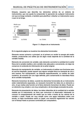 MANUAL DE PRÁCTICAS DE INSTRUMENTACIÓN 2012
bloques, esquema que describe los elementos activos de un sistema de
instrumentos, que nos ayuda ha comprender la operación de cualquier instrumento
con que se tenga contacto, o también para planificar o diseñar un instrumento nuevo
o que no se tenga.
En la siguiente página se muestran los elementos funcionales:
Elemento sensor primario o principal; es el primero en recibir la energía del medio
medido, produciendo una salida que de algún modo depende de la cantidad de la
variable medida.
Elemento de conversión de variable; este elemento convierte la cantidad de la señal
física de la variable medida a otra variable más adecuada o conveniente, sin dejar de
conservar el contenido de información de la señal original.
Elemento de manipulación de variable; un instrumento al realizar sus funciones para
el cual fue diseñado, puede requerir que alguna variable física se manipule de una u
otra manera. Por manipulación, se entiende específicamente, un cambio de valor
numérico, de acuerdo con una regla definida, pero conservando la naturaleza física
de la variable manipulada.
Elemento transmisor de datos; cuando los elementos funcionales de un instrumento
están materialmente separados, es necesario transmitir los datos de un elemento a
otro, el que realiza esta función se le llama elemento transmisor de datos. Puede ser
un elemento muy simple o uno muy complicado o de tecnología avanzada de punta.
Elemento de presentación de datos; los datos obtenidos de la cantidad de la variable
medida por el instrumento, se tiene que comunicar al observador interesado en
conocer el comportamiento del medio que se mide a través de los valores de la
variable a medir. Puede ser muy simple como una aguja indicadora sobre una
escala, un lápiz moviéndose sobre un papel, una memoria registrando los valores
con el tiempo hasta un proceso controlado por computadora.
Sensor-
transmisor
Transmisión Indicador
Registrador
Controlador
Medio que
se mide
Ia ETAPA IIa ETAPA IIIa ETAPA
Variable a
medir
Efecto físico
Figura 1.1.-Etapas de un instrumento
forma
distinta
de
energía
 
