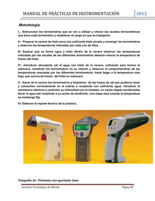 MANUAL DE PRÁCTICAS DE INSTRUMENTACIÓN 2012
Instituto Tecnológico de Mérida Página 82
Metodología.
I._ Seleccionar los termómetros que se van a utilizar y checar las escalas termométricas
que tiene cada termómetro y establecer el rango en que se trabajarán.
II.- Preparar la nevera de hielo seco con suficiente hielo picado y sumergir los termómetros
y observar las temperaturas indicadas por cada uno de ellos.
III. Esperar que se forme agua y hielo dentro de la nevera observar las temperaturas
indicadas por las escalas de los diferentes termómetros deberán marcar la temperatura de
fusión del hielo.
IV .-Introducir abundante sal al agua con hielo de la nevera, suficiente para formar la
salmuera, mantener los termómetros en su interior y observar el comportamiento de las
temperaturas marcadas por los diferentes termómetros, hasta llegar a la temperatura más
baja, que será la de fusión del hielo en salmuera.
V.- Sacar de la nevera los termómetros y limpiarlos de las trazas de sal que pudieran tener
y colocarlos correctamente en el matraz o recipiente con suficiente agua, introducir la
resistencia eléctrica y controlar su intensidad con el reóstato, en varias etapas escalonadas
llevar al agua del recipiente a su punto de ebullición; una etapa será cuando la temperatura
se mantenga fija.
VI. Elaborar el reporte técnico de la práctica.
Fotografía 34.- Pirómetro con apuntador láser
 