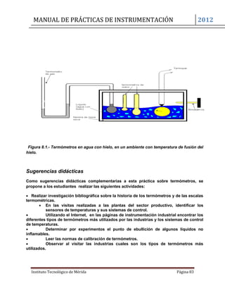 MANUAL DE PRÁCTICAS DE INSTRUMENTACIÓN 2012
Instituto Tecnológico de Mérida Página 83
Figura 8.1.- Termómetros en agua con hielo, en un ambiente con temperatura de fusión del
hielo.
Sugerencias didácticas
Como sugerencias didácticas complementarias a esta práctica sobre termómetros, se
propone a los estudiantes realizar las siguientes actividades:
 Realizar investigación bibliográfica sobre la historia de los termómetros y de las escalas
termométricas.
 En las visitas realizadas a las plantas del sector productivo, identificar los
sensores de temperaturas y sus sistemas de control.
 Utilizando el Internet, en las páginas de instrumentación industrial encontrar los
diferentes tipos de termómetros más utilizados por las industrias y los sistemas de control
de temperaturas.
 Determinar por experimentos el punto de ebullición de algunos líquidos no
inflamables.
 Leer las normas de calibración de termómetros.
 Observar al visitar las industrias cuales son los tipos de termómetros más
utilizados.
 