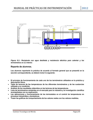 MANUAL DE PRÁCTICAS DE INSTRUMENTACIÓN 2012
Instituto Tecnológico de Mérida Página 84
Figura 8.2.- Recipiente con agua destilada y resistencia eléctrica para calentar y los
termómetros en su interior.
Reporte de alumnos.
Los alumnos reportarán la práctica de acuerdo al formato general que se presentó en la
sección correspondiente, se deberá incluir lo siguiente:
 El principio de funcionamiento de cada uno de los termómetros utilizados en la práctica y
descripción física.
 Tabla de lecturas de las temperaturas de los diferentes termómetros y de las sustancias
utilizada y su condición.
 Análisis de los resultados obtenidos en las lecturas de las temperaturas.
 Lista de termómetros existentes en el mercado para la industria y la investigación científica
acompañados con su explicación.
 Las aplicaciones y funcionamiento de los termostatos en el control de temperaturas en
procesos industriales y domésticos.
 Trazar las gráficas de comportamiento de los valores reales con los valores medidos.
 