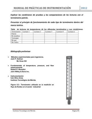 MANUAL DE PRÁCTICAS DE INSTRUMENTACIÓN 2012
Instituto Tecnológico de Mérida Página 85
Explicar las condiciones de pruebas y las comparaciones de las lecturas con el
termómetro patrón.
Presentar el principio de funcionamiento de cada tipo de termómetro dentro del
marco teórico.
Tabla de lecturas de temperaturas de los diferentes termómetros y sus condiciones.
Termometro Lectura 1 Lectura 2 Lectura 3 Lectura 4 Lectura n
Patron
Bi metalico
Termopar
De gas
De vidrio
Bibliografía preliminar
 Métodos experimentales para ingenieros.
Jack P. Holman
Mc Graw Hill
 Fundamentals of temperature, pressure, and flow
measurements
Robert P. Benedict
John Willey & Sons Inc.
 Instrumentación
Iván Oliva Arias
Instituto Tecnológico de Mérida.
Figura 8.3.- Termómetro utilizado en la medición en
flujo de fluidos en el sector industrial.
 