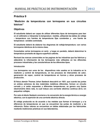 MANUAL DE PRÁCTICAS DE INSTRUMENTACIÓN 2012
Instituto Tecnológico de Mérida Página 86
Práctica 9
“Medición de temperaturas con termopares en sus circuitos
básicos”
Objetivos
El estudiante deberá ser capaz de utilizar diferentes tipos de termopares para leer
en el voltímetro e interpretar la temperatura medida, utilizando las tablas de voltaje
- temperatura con fuentes de temperaturas fijas constantes y una fuente de
temperatura variable controlada.
El estudiante deberá de elaborar los diagramas de voltaje-temperatura: con varios
termopares idénticos de la misma clase.
Conectados varios termopares en serie y luego en paralelo, deberá determinar la
temperatura promedio de alguna superficie caliente.
Revisará las marcas comerciales en las paginas de las industrias que los fabrican y
obtendrán la información de los termopares más utilizados en los diferentes
procesos industriales y las características de los diferentes tipos.
Introducción
Los termopares son unos de los dispositivos más usados en la industria en la
medición y control de temperaturas, en los procesos de intercambio de calor,
generación de vapor, control de temperaturas en hornos y otros procesos de
producción.
El físico alemán Thomas Johan Seebeck descubrió en 1821, que cuando las juntas
en ambos extremos de dos materiales metálicos diferentes, forman un circuito
cerrado y sí están expuestas a diferentes temperaturas; se genera una fuerza
electromotriz (fem) neta, la cual induce una corriente eléctrica continua (D.C.) en
pequeños voltajes.
Por esto el efecto Seebeck concierne a la conversión de la energía térmica a energía
eléctrica, con la aparición de una corriente eléctrica directa.
El voltaje producido es de acuerdo a los metales que forman el termopar y a la
diferencia de temperaturas en que se encuentran las juntas de medición y de
referencia. Estos valores se encuentran en tablas elaboradas por los fabricantes
mediante mediciones prácticas en sus laboratorios.
 