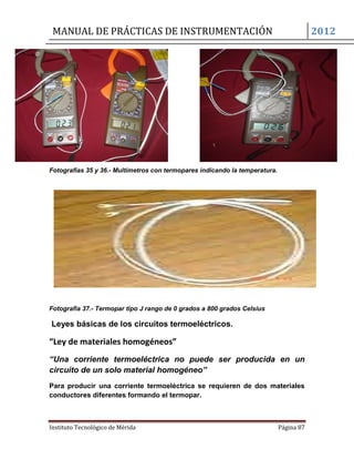 MANUAL DE PRÁCTICAS DE INSTRUMENTACIÓN 2012
Instituto Tecnológico de Mérida Página 87
Fotografías 35 y 36.- Multímetros con termopares indicando la temperatura.
Fotografía 37.- Termopar tipo J rango de 0 grados a 800 grados Celsius
Leyes básicas de los circuitos termoeléctricos.
“Ley de materiales homogéneos”
“Una corriente termoeléctrica no puede ser producida en un
circuito de un solo material homogéneo”
Para producir una corriente termoeléctrica se requieren de dos materiales
conductores diferentes formando el termopar.
 