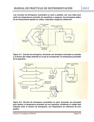 MANUAL DE PRÁCTICAS DE INSTRUMENTACIÓN 2012
Instituto Tecnológico de Mérida Página 92
.Los circuitos de termopares conectados en serie y paralelo, son muy útiles para
medir las temperaturas promedio de superficies o espacios, los termopares deben
de ser forzosamente iguales en calibre, materiales, longitud y calibración.
Figura 9.7.- Circuito de termopares, formando una termopila conectada en paralelo
y la lectura del voltaje obtenida es la que le corresponde a la temperatura promedio
de la superficie.
Figura 9.8.- Circuito de termopares conectados en serie, formando una termopila
para obtener la temperatura promedio de una superficie, dividiendo el voltaje total
indicado entre el número de termopares, con temperatura de referencia de cero
grados.
 