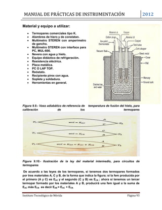MANUAL DE PRÁCTICAS DE INSTRUMENTACIÓN 2012
Instituto Tecnológico de Mérida Página 93
Material y equipo a utilizar:
 Termopares comerciales tipo K.
 Alambres de hiero y de constatan.
 Multímetro STEREN con amperímetro
de gancho.
 Multímetro STEREN con interface para
PC, MUL-600.
 Nevera con agua y hielo.
 Equipo didáctico de refrigeración.
 Resistencia eléctrica.
 Placa metálica.
 PC O LAP TOP.
 Reóstato.
 Recipiente pírex con agua.
 Soplete y soldadura.
 Herramientas en general.
Figura 9.9.- Vaso adiabático de referencia de temperatura de fusión del hielo, para
calibración de los termopares
Figura 9.10.- Ilustración de la ley del material intermedio, para circuitos de
termopares
De acuerdo a las leyes de los termopares, si tenemos dos termopares formados
por tres materiales A, C y B, de la forma que indica la figura; si la fem producida por
el primero (A y C) es EAC y el segundo (C y B) es ECB ; ahora si tenemos un tercer
termopar formado por los materiales A y B, producirá una fem igual a la suma de
EAC más ECB es decir EAB = EAC + ECB.
 