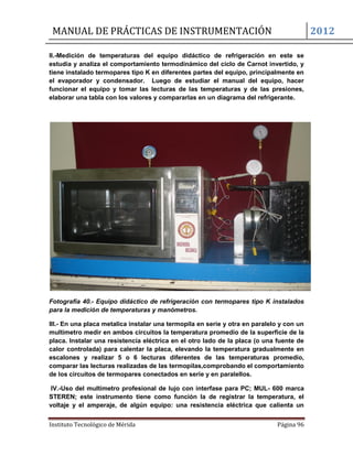 MANUAL DE PRÁCTICAS DE INSTRUMENTACIÓN 2012
Instituto Tecnológico de Mérida Página 96
II.-Medición de temperaturas del equipo didáctico de refrigeración en este se
estudia y analiza el comportamiento termodinámico del ciclo de Carnot invertido, y
tiene instalado termopares tipo K en diferentes partes del equipo, principalmente en
el evaporador y condensador. Luego de estudiar el manual del equipo, hacer
funcionar el equipo y tomar las lecturas de las temperaturas y de las presiones,
elaborar una tabla con los valores y compararlas en un diagrama del refrigerante.
Fotografía 40.- Equipo didáctico de refrigeración con termopares tipo K instalados
para la medición de temperaturas y manómetros.
III.- En una placa metalica instalar una termopila en serie y otra en paralelo y con un
multímetro medir en ambos circuitos la temperatura promedio de la superficie de la
placa. Instalar una resistencia eléctrica en el otro lado de la placa (o una fuente de
calor controlada) para calentar la placa, elevando la temperatura gradualmente en
escalones y realizar 5 o 6 lecturas diferentes de las temperaturas promedio,
comparar las lecturas realizadas de las termopilas,comprobando el comportamiento
de los circuitos de termopares conectados en serie y en paralellos.
IV.-Uso del multímetro profesional de lujo con interfase para PC; MUL- 600 marca
STEREN; este instrumento tiene como función la de registrar la temperatura, el
voltaje y el amperaje, de algún equipo: una resistencia eléctrica que calienta un
 