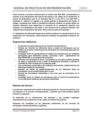 MANUAL DE PRÁCTICAS DE INSTRUMENTACIÓN 2012
Instituto Tecnológico de Mérida Página 97
fluido durante un proceso determinado, se instala este MUL-600, conectándolo de
acuerdo a las indicaciones del manual del equipo a los cables de la resistencia, el
sensor de temperatura que es un termopar tipo K y a una PC o una LAP TOP, y
mediante el selector se registra y se puede gráficar la temperatura del fluido, el
voltaje y amperaje que utiliza la resistencia eléctrica; tambien se puede utilizar en
motores eléctricos para determinar el aumento de la resistencia eléctrica con
respecto a la temperatura del motor o del consumo de la potencia eléctrica con
respecto de la temperatura del motor. Este inciso es parte de la práctica.
V.- Realizadas las diferentes etapas de la práctica elaborar el reporte técnico de las
mediciones con termopares, tomar todas las medidas de seguridad al efectuar las
prácticas.
Sugerencias didácticas.
 Comprobar las leyes básicas de los circuitos termoelectricos.
 Revisar por internet los diferentes tipos y clases de termopares que se
utilizan en el sector industrial que se encuentran en el mercado igual que sus
termopozos.
 Investigar sobre los graficadores de registro de temperaturas por multiples
termopares para diferentes puntos; conocidos como registradores de
MULTIPUNTOS o con equipos de computos.
 Conectar una termopila en serie o en paralelo en una placa metálica pintada
de negro y exponerla al sol y medir la temperatura promedio y calcular la
cantidad de calor recibida por la radiación solar.
 Con un termopar construido y otro utilizado como patrón, realizar lecturas de
diferentes fuentes de mediciones.
 Estudiar las tablas de voltaje-temperatura de los diferentes tipos de
termopares y sus características para su uso.
 Revisar los termopares industriales y sus usos que se encuentran en el
mercado.
 Investigar como se utilizan los termopares para el control de temperaturas
en los diferentes sistemas de procesos industriales.
Reporte del alumno
Los alumnos reportarán de acuerdo al formato general de “reporte de práctica” que
se presento en la sección correspondiente, y además para esta práctica deberá
incluirse lo siguiente.
El desarrollo de la construcción del termopar y las pruebas realizadas
especificando las condiciones en las cuales se hicieron las lecturas.
Presentar los resultados de las diferentes mediciones de los circuitos de
termopares, elaborando tablas y/o gráficas.
 