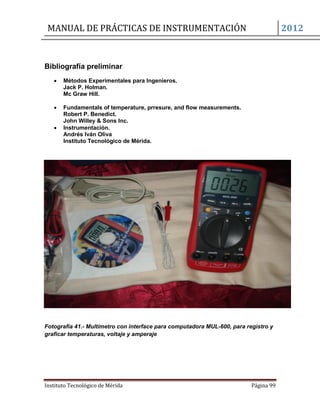 MANUAL DE PRÁCTICAS DE INSTRUMENTACIÓN 2012
Instituto Tecnológico de Mérida Página 99
Bibliografía preliminar
 Métodos Experimentales para Ingenieros.
Jack P. Holman.
Mc Graw Hill.
 Fundamentals of temperature, prresure, and flow measurements.
Robert P. Benedict.
John Willey & Sons Inc.
 Instrumentación.
Andrés Iván Oliva
Instituto Tecnológico de Mérida.
Fotografía 41.- Multímetro con interface para computadora MUL-600, para registro y
graficar temperaturas, voltaje y amperaje
 