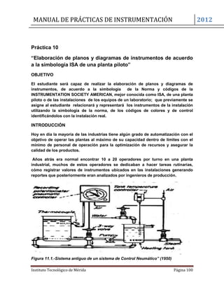 MANUAL DE PRÁCTICAS DE INSTRUMENTACIÓN 2012
Instituto Tecnológico de Mérida Página 100
Práctica 10
“Elaboración de planos y diagramas de instrumentos de acuerdo
a la simbología ISA de una planta piloto”
OBJETIVO
El estudiante será capaz de realizar la elaboración de planos y diagramas de
instrumentos, de acuerdo a la simbología de la Norma y códigos de la
INSTRUMENTATION SOCIETY AMERICAN, mejor conocida como ISA, de una planta
piloto o de las instalaciones de los equipos de un laboratorio; que previamente se
asigne al estudiante relacionará y representará los instrumentos de la instalación
utilizando la simbología de la norma, de los códigos de colores y de control
identificándolos con la instalación real.
INTRODUCCIÓN
Hoy en día la mayoría de las industrias tiene algún grado de automatización con el
objetivo de operar las plantas al máximo de su capacidad dentro de límites con el
mínimo de personal de operación para la optimización de recursos y asegurar la
calidad de los productos.
Años atrás era normal encontrar 10 a 20 operadores por turno en una planta
industrial, muchos de estos operadores se dedicaban a hacer tareas rutinarias,
cómo registrar valores de instrumentos ubicados en las instalaciones generando
reportes que posteriormente eran analizados por ingenieros de producción.
Figura 11.1.-Sistema antiguo de un sistema de Control Neumático” (1950)
 