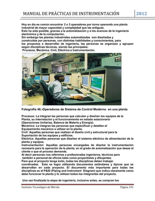 MANUAL DE PRÁCTICAS DE INSTRUMENTACIÓN 2012
Instituto Tecnológico de Mérida Página 101
Hoy en día es común encontrar 2 o 3 operadores por turno operando una planta
industrial de mayor capacidad y complejidad que las antiguas.
Esto ha sido posible, gracias a la automatización y a los avances de la ingeniería
electrónica y de la computación.
Sin embargo las plantas industriales automatizadas son diseñadas y
construidas por personas, con distintas habilidades y conocimientos, para
los proyectos a desarrollar de ingeniería, las personas se organizan y agrupan
según disciplinas técnicas, siendo las principales:
Procesos, Mecánica, Civil, Eléctrica e Instrumentación.
Fotografía 46.-Operadores de Sistema de Control Moderno en una planta
Procesos: La integran las personas que calculan y diseñan los equipos de la
Planta, su interrelación y el funcionamiento en estado estacionario
(Operaciones Unitarias, Balance de Materia y Energía).
Mecánica: La integran las personas que especifican y detallan el
Equipamiento mecánico a utilizar en la planta.
Civil: Aquellas personas que realizan el diseño civil y estructural para la
Suportación de los equipos y edificios.
Eléctrica: Aquellas personas que diseñan el sistema eléctrico de alimentación de la
planta y equipos.
Instrumentación: Aquellas personas encargadas de diseñar la instrumentación
necesaria para la operación de la planta, en el grado de automatización que desee el
cliente o que el proceso demande.
Al decir personas nos referimos a profesionales ingenieros, técnicos pero
también a personal de oficios tales como proyectistas y dibujantes.
Para que el proyecto tenga éxito, todas las disciplinas deben trabajar
coordinadas. Esto se logra utilizando documentos estándares y típicos que se
desarrollan en cada proyecto. El documento más importante para todas las
disciplinas es el P&ID (Piping and Instrument Diagram) que indica claramente como
debe funcionar la planta y lo utilizan todos los integrantes del proyecto.
Una vez finalizada la etapa de ingeniería, inclusive antes, se compran los
 