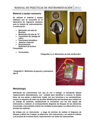 MANUAL DE PRÁCTICAS DE INSTRUMENTACIÓN 2012
Material y equipo necesario
Se utilizará el material y equipo
didáctico que se encuentra en el
laboratorio de ingeniería mecánica
para la materia de instrumentación,
a continuación:
 Manómetro de tubo de
Bourdon
 Manómetro de tubo de “U”.
 Termómetro de vástago de
vidrio.
 Termómetro bimetálico.
 Balanza o báscula.
 Dinamómetros.
Rotámetro de acrílico.
Presostatos.
 Termostatos.
Fotografías 3 y 4.-Manómetro de tubo de Bourdon.
Fotografía 5.- Multímetro de gancho y termopares
tipo K.
Metodología.
Definiendo los instrumentos con que se van a trabajar, el estudiante deberá
inspeccionarlo detenidamente, con cuidado para identificar y conocer el detalle
físico de sus partes y determinar cuales son sus funciones y su características,
trazará un esquema de cada uno de ellos identificando las funciones que realizan en
su trabajo de medición, estableciendo la correlación con las tres etapas del
instrumento y elaborar el correspondiente diagrama de bloques de los elementos
funcionales, como también indicar las variables involucradas o su efecto físico en su
proceso de medición.
Se trabaja con un instrumento y luego de terminar de realizar el diagrama de
bloques y definir las 3 etapas, se determina otro instrumento, y se realiza el análisis
y se procesa de la misma forma, hasta terminar con todos los instrumentos.
 
