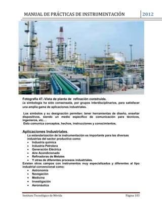 MANUAL DE PRÁCTICAS DE INSTRUMENTACIÓN 2012
Instituto Tecnológico de Mérida Página 103
Fotografía 47.-Vista de planta de refinación construida.
La simbología ha sido consensada, por grupos interdisciplinarios, para satisfacer
una amplia gama de aplicaciones industriales.
Los símbolos y su designación permiten: tener herramientas de diseño, enseñar
dispositivos, siendo un medio específico de comunicación para técnicos,
ingenieros, etc.…
Esto comunica conceptos, hechos, instrucciones y conocimientos.
Aplicaciones Industriales.
La estandarización de la instrumentación es importante para las diversas
industrias del sector productivo como:
 Industria química
 Industria Petrolera
 Generación Eléctrica
 Aire Acondicionado
 Refinadoras de Metales
 Y otras de diferentes procesos industriales.
Existen otros campos con instrumentos muy especializados y diferentes al tipo
industrial convencional como:
 Astronomía
 Navegación
 Medicina
 Investigación
 Aeronáutica
 