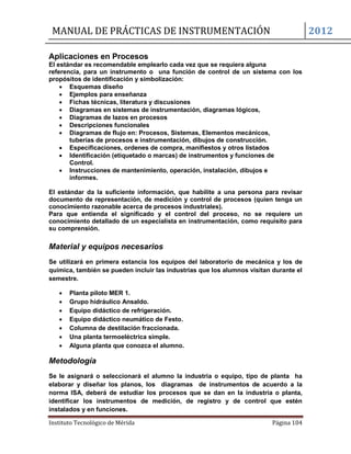 MANUAL DE PRÁCTICAS DE INSTRUMENTACIÓN 2012
Instituto Tecnológico de Mérida Página 104
Aplicaciones en Procesos
El estándar es recomendable emplearlo cada vez que se requiera alguna
referencia, para un instrumento o una función de control de un sistema con los
propósitos de identificación y simbolización:
 Esquemas diseño
 Ejemplos para enseñanza
 Fichas técnicas, literatura y discusiones
 Diagramas en sistemas de instrumentación, diagramas lógicos,
 Diagramas de lazos en procesos
 Descripciones funcionales
 Diagramas de flujo en: Procesos, Sistemas, Elementos mecánicos,
tuberías de procesos e instrumentación, dibujos de construcción.
 Especificaciones, ordenes de compra, manifiestos y otros listados
 Identificación (etiquetado o marcas) de instrumentos y funciones de
Control.
 Instrucciones de mantenimiento, operación, instalación, dibujos e
informes.
El estándar da la suficiente información, que habilite a una persona para revisar
documento de representación, de medición y control de procesos (quien tenga un
conocimiento razonable acerca de procesos industriales).
Para que entienda el significado y el control del proceso, no se requiere un
conocimiento detallado de un especialista en instrumentación, como requisito para
su comprensión.
Material y equipos necesarios
Se utilizará en primera estancia los equipos del laboratorio de mecánica y los de
química, también se pueden incluir las industrias que los alumnos visitan durante el
semestre.
 Planta piloto MER 1.
 Grupo hidráulico Ansaldo.
 Equipo didáctico de refrigeración.
 Equipo didáctico neumático de Festo.
 Columna de destilación fraccionada.
 Una planta termoeléctrica simple.
 Alguna planta que conozca el alumno.
Metodología
Se le asignará o seleccionará el alumno la industria o equipo, tipo de planta ha
elaborar y diseñar los planos, los diagramas de instrumentos de acuerdo a la
norma ISA, deberá de estudiar los procesos que se dan en la industria o planta,
identificar los instrumentos de medición, de registro y de control que estén
instalados y en funciones.
 