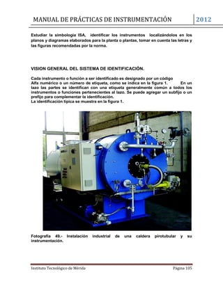 MANUAL DE PRÁCTICAS DE INSTRUMENTACIÓN 2012
Instituto Tecnológico de Mérida Página 105
Estudiar la simbología ISA, identificar los instrumentos localizándolos en los
planos y diagramas elaborados para la planta o plantas, tomar en cuenta las letras y
las figuras recomendadas por la norma.
VISION GENERAL DEL SISTEMA DE IDENTIFICACIÓN.
Cada instrumento o función a ser identificado es designado por un código
Alfa numérico o un número de etiqueta, como se indica en la figura 1. En un
lazo las partes se identifican con una etiqueta generalmente común a todos los
instrumentos o funciones pertenecientes al lazo. Se puede agregar un subfijo o un
prefijo para complementar la identificación.
La identificación típica se muestra en la figura 1.
Fotografía 49.- Instalación industrial de una caldera pirotubular y su
instrumentación.
 
