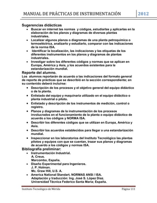 MANUAL DE PRÁCTICAS DE INSTRUMENTACIÓN 2012
Instituto Tecnológico de Mérida Página 111
Sugerencias didácticas
 Buscar en internet las normas y códigos, estudiarlas y aplicarlas en la
elaboración de los planos y diagramas de diversas plantas
industriales.
 Localizar algunos planos o diagramas de una planta petroquímica o
termoeléctrica, analizarlo y estudiarlo, comparar con las indicaciones
de la norma ISA.
 Identificar la localización, las indicaciones y las etiquetas de los
diferentes instrumentos en los planos y diagramas de plantas
industriales.
 Investigar sobre los diferentes códigos y normas que se aplican en
Europa, América y Asia, y los acuerdos existentes para la
estandarización mundial.
Reporte del alumno.
Los alumnos reportarán de acuerdo a las indicaciones del formato general
de reporte de prácticas que se describió en la sección correspondiente; en
su contenido deberá incluirse:
 Descripción de los procesos y el objetivo general del equipo didáctico
o de la planta.
 Enlistado del equipo y maquinaria utilizado en el equipo didáctico o
planta industrial o piloto.
 Enlistado y descripción de los instrumentos de medición, control o
registro.
 Planos y diagramas de la instrumentación de los procesos
involucrados en el funcionamiento de la planta o equipo didáctico de
acuerdo a los códigos y NORMA ISA.
 Describir los diferentes códigos que se utilizan en Europa, América y
Asia.
 Describir los acuerdos establecidos para llegar a una estandarización
mundial.
 Inspeccionar en los laboratorios del Instituto Tecnológico las plantas
pilotos y equipos con que se cuentan, trazar sus planos y diagramas
de acuerdo a los códigos y normas ISA.
Bibliografía preliminar:
 Instrumentación Industrial.
A. Creus.
Marcombo, España.
 Diseño Experimental para Ingenieros.
J. P. Holman.
Mc. Graw Hill, U.S. A.
 America National Standart. NORMAS ANSI / ISA.
Adaptación y traducción: Ing. José S. López Díaz.
Universidad Técnica Federico Santa María; España.
 