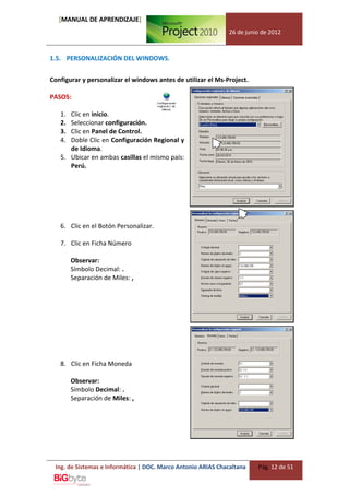 [MANUAL DE APRENDIZAJE]
                                                              26 de junio de 2012



1.5. PERSONALIZACIÓN DEL WINDOWS.


Configurar y personalizar el windows antes de utilizar el Ms-Project.

PASOS:

   1. Clic en inicio.
   2. Seleccionar configuración.
   3. Clic en Panel de Control.
   4. Doble Clic en Configuración Regional y
      de Idioma.
   5. Ubicar en ambas casillas el mismo país:
      Perú.




   6. Clic en el Botón Personalizar.

   7. Clic en Ficha Número

        Observar:
        Símbolo Decimal: .
        Separación de Miles: ,




   8. Clic en Ficha Moneda

        Observar:
        Símbolo Decimal: .
        Separación de Miles: ,




 Ing. de Sistemas e Informática | DOC. Marco Antonio ARIAS Chacaltana   Pág. 12 de 51
 
