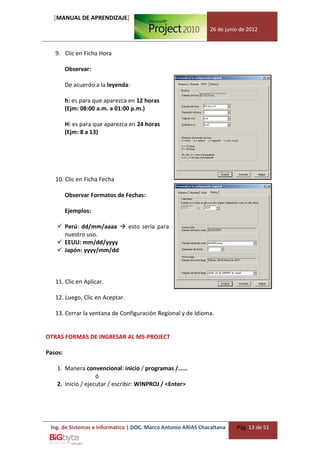 [MANUAL DE APRENDIZAJE]
                                                              26 de junio de 2012



   9. Clic en Ficha Hora

         Observar:

         De acuerdo a la leyenda:

         h: es para que aparezca en 12 horas
         (Ejm: 08:00 a.m. a 01:00 p.m.)

         H: es para que aparezca en 24 horas
         (Ejm: 8 a 13)




   10. Clic en Ficha Fecha

         Observar Formatos de Fechas:

         Ejemplos:

     Perú: dd/mm/aaaa  esto sería para
      nuestro uso.
     EEUU: mm/dd/yyyy
     Japón: yyyy/mm/dd



   11. Clic en Aplicar.

   12. Luego, Clic en Aceptar.

   13. Cerrar la ventana de Configuración Regional y de Idioma.


OTRAS FORMAS DE INGRESAR AL MS-PROJECT

Pasos:

    1. Manera convencional: inicio / programas /……
                    ó
    2. Inicio / ejecutar / escribir: WINPROJ / <Enter>




 Ing. de Sistemas e Informática | DOC. Marco Antonio ARIAS Chacaltana   Pág. 13 de 51
 